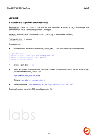 ELASTIX®
CERTIFICATION
	
  
labs
	
  
Lab-5	
  
	
  
	
  
Asterisk
Laboratorio 5.12 (Práctica recomendada)
Descripción: Crear un contexto que solicite una extensión a espiar y luego intervenga una
conversación actual usando la aplicación ChanSpy().
Objetivo: Familiarizarse con la creación de contextos y la aplicación ChanSpy().
Tiempo Máximo: 10 minutos.
Instrucciones:
 Edite el archivo /etc/asterisk/extensions_custom_XXXXX.conf adicionando las siguientes líneas.
 Grabar y Salir (Esc → :wq)
 Incluir el contexto [custom-lab5-12] dentro del contexto [from-internal-custom] ubicado en el archivo
/etc/asterisk/extensions_custom.conf
vim extensions_custom.conf
Sintaxis: include => custom-lab5-12
 Recargar asterisk: [root@elastix asterisk]# asterisk -rx “reload”
	
  
Pruebe el contexto marcando 4006 desde la extensión 200
[custom-lab5-12]
exten => 4006,1,Read(port,conf-getchannel,4)
exten => 4006,n,ChanSpy(SIP/${port})
exten => 4006,n,Hangup
72
 
