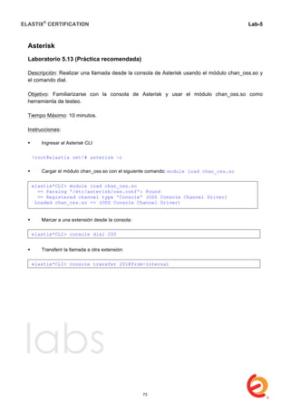 ELASTIX®
CERTIFICATION
	
  
labs
	
  
Lab-5	
  
	
  
	
  
Asterisk
Laboratorio 5.13 (Práctica recomendada)
Descripción: Realizar una llamada desde la consola de Asterisk usando el módulo chan_oss.so y
el comando dial.
Objetivo: Familiarizarse con la consola de Asterisk y usar el módulo chan_oss.so como
herramienta de testeo.
Tiempo Máximo: 10 minutos.
Instrucciones:
 Ingresar al Asterisk CLI
 Cargar el módulo chan_oss.so con el siguiente comando: module load chan_oss.so
 Marcar a una extensión desde la consola:
 Transferir la llamada a otra extensión:
	
  
[root@elastix opt]# asterisk -r
elastix*CLI> module load chan_oss.so
== Parsing '/etc/asterisk/oss.conf': Found
== Registered channel type 'Console' (OSS Console Channel Driver)
Loaded chan_oss.so => (OSS Console Channel Driver)
elastix*CLI> console dial 200
elastix*CLI> console transfer 201@from-internal
73
 