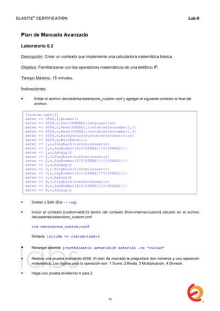 ELASTIX®
CERTIFICATION
	
  
labs
	
  
Lab-6
	
  
	
  
	
  
Plan de Marcado Avanzado
Laboratorio 6.2
Descripción: Crear un contexto que implemente una calculadora matemática básica.
Objetivo: Familiarizarse con los operadores matemáticos de una teléfono IP.
Tiempo Máximo: 15 minutos.
Instrucciones:
 Editar el archivo /etc/asterisk/extensions_custom.conf y agregar el siguiente contexto al final del
archivo.
 Grabar y Salir (Esc → :wq)
 Incluir el contexto [custom-lab6-2] dentro del contexto [from-internal-custom] ubicado en el archivo
/etc/asterisk/extensions_custom.conf
vim extensions_custom.conf
Sintaxis: include => custom-lab6-2
 Recargar asterisk: [root@elastix asterisk]# asterisk -rx “reload”
 Realice una prueba marcando 4008. El plan de marcado le preguntará dos números y una operación
matemática. Los dígitos para la operación son: 1 Suma, 2 Resta, 3 Multiplicación, 4 División.
 Haga una prueba dividiendo 4 para 2.
[custom-lab6-2]
exten => 4008,1,Answer()
exten => 4008,n,Set(CHANNEL(language)=es)
exten => 4008,n,Read(OPERA1,custom/enternumber1,3)
exten => 4008,n,Read(OPERA2,custom/enternumber2,3)
exten => 4008,n,background(custom/enteroperation)
exten => 4008,n,WaitExten(,)
exten => 1,1,Playback(custom/answeris)
exten => 1,n,SayNumber($[${OPERA1}+${OPERA2}])
exten => 1,n,Hangup()
exten => 2,1,Playback(custom/answeris)
exten => 2,n,SayNumber($[${OPERA1}-${OPERA2}])
exten => 2,n,Hangup()
exten => 3,1,Playback(custom/answeris)
exten => 3,n,SayNumber($[${OPERA1}*${OPERA2}])
exten => 3,n,Hangup()
exten => 4,1,Playback(custom/answeris)
exten => 4,n,SayNumber($[${OPERA1}/${OPERA2}])
exten => 4,n,Hangup()
75
 