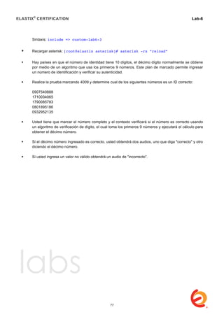 ELASTIX®
CERTIFICATION
	
  
labs
	
  
Lab-6
	
  
	
  
	
  
Sintaxis: include => custom-lab6-3
 Recargar asterisk: [root@elastix asterisk]# asterisk -rx “reload”
 Hay países en que el número de identidad tiene 10 dígitos, el décimo dígito normalmente se obtiene
por medio de un algoritmo que usa los primeros 9 números. Este plan de marcado permite ingresar
un número de identificación y verificar su autenticidad.
 Realice la prueba marcando 4009 y determine cual de los siguientes números es un ID correcto:
0907540888
1710034065
1790085783
0801895186
0932952135
 Usted tiene que marcar el número completo y el contexto verificará si el número es correcto usando
un algoritmo de verificación de dígito, el cual toma los primeros 9 números y ejecutará el cálculo para
obtener el décimo número.
 Si el décimo número ingresado es correcto, usted obtendrá dos audios, uno que diga "correcto" y otro
diciendo el décimo número.
 Si usted ingresa un valor no válido obtendrá un audio de "incorrecto".
77
 