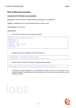 ELASTIX®
CERTIFICATION
	
  
labs
	
  
Lab-6
	
  
	
  
	
  
Plan de Marcado Avanzado
Laboratorio 6.4 (Práctica recomendada)
Descripción: Crear un archivo .call que realice una llamada a una extensión.
Objetivo: Familiarizarse con el funcionamiento de los archivos .call.
Tiempo Máximo: 15 minutos.
Instrucciones:
 Cree el archivo mycall.call con el siguiente contenido:
 Cambiar los permisos y propietario del archivo mycall.call
 Mover el archivo mycall.call al directorio /var/spool/asterisk/outgoing.
 El propósito de esta laboratorio es el de mostrarle el proceso de envío de una llamada. En el
siguiente laboratorio completaremos la tarea reproduciendo un audio cuando la persona que recibe
contesta la llamada.
Channel: local/200@from-internal
MaxRetries: 1
RetryTime: 60
WaitTime: 30
Context: from-internal
Extension: 200
Priority: 1
[root@elastix ~]# chmod 777 mycall.call
[root@elastix ~]# chown asterisk:asterisk mycall.call
[root@elastix ~]# mv mycall.call /var/spool/asterisk/outgoing
78
 