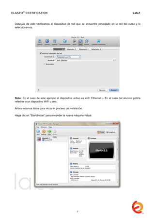 ELASTIX®
CERTIFICATION
	
  
labs
	
  
Lab-1
	
  
	
  
	
  
Después de esto verificamos el dispositivo de red que se encuentre conectado en la red del curso y lo
seleccionamos.
Nota: En el caso de este ejemplo el dispositivo activo es en0: Ethernet – En el caso del alumno podría
referirse a un dispositivo WiFi u otro.
Ahora estamos listos para iniciar el proceso de instalación.
Haga clic en “Start/Iniciar” para encender la nueva máquina virtual.
7
 
