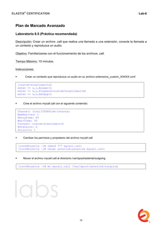 ELASTIX®
CERTIFICATION
	
  
labs
	
  
Lab-6
	
  
	
  
	
  
Plan de Marcado Avanzado
Laboratorio 6.5 (Práctica recomendada)
Descripción: Crear un archivo .call que realice una llamada a una extensión, conecte la llamada a
un contexto y reproduzca un audio.
Objetivo: Familiarizarse con el funcionamiento de los archivos .call.
Tiempo Máximo: 15 minutos.
Instrucciones:
 Crear un contexto que reproduzca un audio en su archivo extensions_custom_XXXXX.conf.
 Cree el archivo mycall.call con el siguiente contenido:
 Cambiar los permisos y propietario del archivo mycall.call
 Mover el archivo mycall.call al directorio /var/spool/asterisk/outgoing.
	
  
[custom-elastixworld]
exten => s,1,Answer()
exten => s,n,Playback(custom/elastixworld)
exten => s,n,Hangup()
Channel: local/200@from-internal
MaxRetries: 1
RetryTime: 60
WaitTime: 30
Context: custom-elastixworld
Extension: s
Priority: 1
[root@elastix ~]# chmod 777 mycall.call
[root@elastix ~]# chown asterisk:asterisk mycall.call
[root@elastix ~]# mv mycall.call /var/spool/asterisk/outgoing
79
 