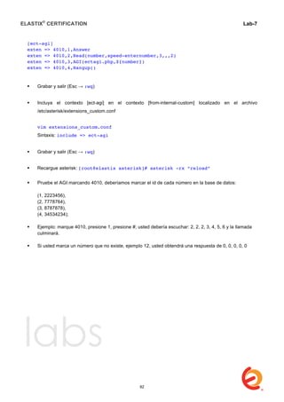 ELASTIX®
CERTIFICATION
	
  
labs
	
  
Lab-7
	
  
	
  
	
  
[ect-agi]
exten => 4010,1,Answer
exten => 4010,2,Read(number,speed-enternumber,3,,,2)
exten => 4010,3,AGI(ectagi.php,${number})
exten => 4010,4,Hangup()
 Grabar y salir (Esc → :wq)
 Incluya el contexto [ect-agi] en el contexto [from-internal-custom] localizado en el archivo
/etc/asterisk/extensions_custom.conf
vim extensions_custom.conf
Sintaxis: include => ect-agi
 Grabar y salir (Esc → :wq)
 Recargue asterisk: [root@elastix asterisk]# asterisk -rx “reload”
 Pruebe el AGI marcando 4010, deberíamos marcar el id de cada número en la base de datos:
(1, 2223456),
(2, 7778764),
(3, 8787878),
(4, 34534234);
 Ejemplo: marque 4010, presione 1, presione #; usted debería escuchar: 2, 2, 2, 3, 4, 5, 6 y la llamada
culminará.
 Si usted marca un número que no existe, ejemplo 12, usted obtendrá una respuesta de 0, 0, 0, 0, 0
82
 