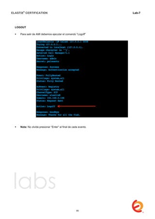 ELASTIX®
CERTIFICATION
	
  
labs
	
  
Lab-7
	
  
	
  
	
  
LOGOUT
 Para salir de AMI debemos ejecutar el comando “Logoff”
 Nota: No olvide presionar “Enter” al final de cada evento.
85
 
