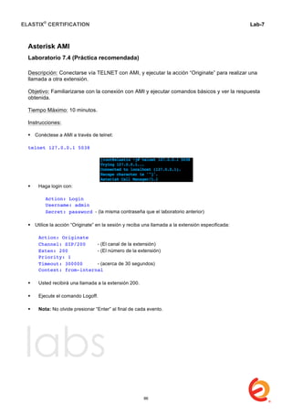 ELASTIX®
CERTIFICATION
	
  
labs
	
  
Lab-7
	
  
	
  
	
  
Asterisk AMI
Laboratorio 7.4 (Práctica recomendada)
Descripción: Conectarse vía TELNET con AMI, y ejecutar la acción “Originate” para realizar una
llamada a otra extensión.
Objetivo: Familiarizarse con la conexión con AMI y ejecutar comandos básicos y ver la respuesta
obtenida.
Tiempo Máximo: 10 minutos.
Instrucciones:
 Conéctese a AMI a través de telnet:
telnet 127.0.0.1 5038
 Haga login con:
Action: Login
Username: admin
Secret: password - (la misma contraseña que el laboratorio anterior)
 Utilice la acción “Originate” en la sesión y reciba una llamada a la extensión especificada:
Action: Originate
Channel: SIP/200 - (El canal de la extensión)
Exten: 200 - (El número de la extensión)
Priority: 1
Timeout: 300000 - (acerca de 30 segundos)
Context: from-internal
 Usted recibirá una llamada a la extensión 200.
 Ejecute el comando Logoff.
 Nota: No olvide presionar “Enter” al final de cada evento.
86
 
