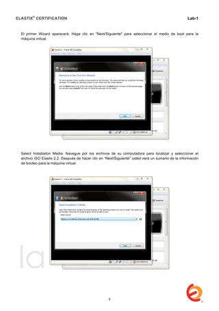 ELASTIX®
CERTIFICATION
	
  
labs
	
  
Lab-1
	
  
	
  
	
  
El primer Wizard aparecerá. Haga clic en "Next/Siguiente" para seleccionar el medio de boot para la
máquina virtual.
Select Installation Media: Navegue por los archivos de su computadora para localizar y seleccionar el
archivo ISO Elastix 2.2. Después de hacer clic en “Next/Siguiente” usted verá un sumario de la información
de booteo para la máquina virtual.
8
 