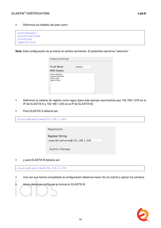 ELASTIX®
CERTIFICATION
	
  
labs
	
  
Lab-8
	
  
	
  
	
  
 Definimos los detalles del peer como :
Nota: Esta configuración es la misma en ambos servidores. El parámetro secret es "welcome"
 Definimos la cadena de registro como sigue (para este ejemplo asumiremos que 192.168.1.239 es la
IP de ELASTIX A y 192.168.1.240 es la IP de ELASTIX B):
 Para ELASTIX A debería ser:
 y para ELASTIX B debería ser:
 Una vez que hemos completado la configuración debemos hacer clic en submit y aplicar los cambios.
 Ahora debemos configurar la troncal en ELASTIX B.
host=dynamic
secret=welcome
trunk=yes
type=friend
elastixB:welcome@192.168.1.240
elastixA:welcome@192.168.1.239
89
 