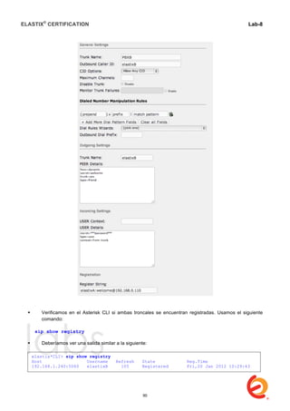 ELASTIX®
CERTIFICATION
	
  
labs
	
  
Lab-8
	
  
	
  
	
  
 Verificamos en el Asterisk CLI si ambas troncales se encuentran registradas. Usamos el siguiente
comando:
sip show registry
 Deberíamos ver una salida similar a la siguiente:
elastix*CLI> sip show registry
Host Username Refresh State Reg.Time
192.168.1.240:5060 elastixB 105 Registered Fri,20 Jan 2012 10:29:43
90
 