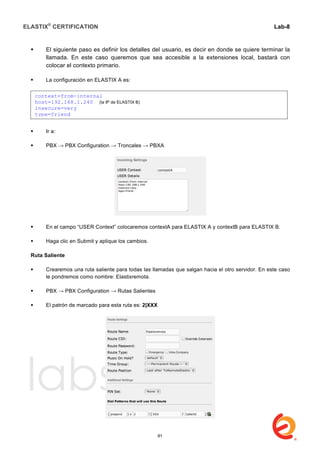 ELASTIX®
CERTIFICATION
	
  
labs
	
  
Lab-8
	
  
	
  
	
  
 El siguiente paso es definir los detalles del usuario, es decir en donde se quiere terminar la
llamada. En este caso queremos que sea accesible a la extensiones local, bastará con
colocar el contexto primario.
 La configuración en ELASTIX A es:
 Ir a:
 PBX → PBX Configuration → Troncales → PBXA
 En el campo “USER Context” colocaremos contextA para ELASTIX A y contextB para ELASTIX B.
 Haga clic en Submit y aplique los cambios.
Ruta Saliente
 Crearemos una ruta saliente para todas las llamadas que salgan hacia el otro servidor. En este caso
le pondremos como nombre: Elastixremota.
 PBX → PBX Configuration → Rutas Salientes
 El patrón de marcado para esta ruta es: 2|XXX
context=from-internal
host=192.168.1.240 (la IP de ELASTIX B)
insecure=very
type=friend
91
 