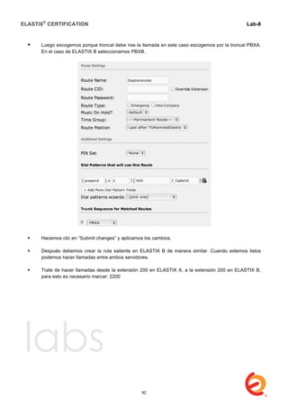 ELASTIX®
CERTIFICATION
	
  
labs
	
  
Lab-8
	
  
	
  
	
  
 Luego escogemos porque troncal debe irse la llamada en este caso escogemos por la troncal PBXA.
En el caso de ELASTIX B seleccionamos PBXB.
 Hacemos clic en “Submit changes” y aplicamos los cambios.
 Después debemos crear la ruta saliente en ELASTIX B de manera similar. Cuando estemos listos
podemos hacer llamadas entre ambos servidores.
 Trate de hacer llamadas desde la extensión 200 en ELASTIX A, a la extensión 200 en ELASTIX B,
para esto es necesario marcar: 2200
92
 