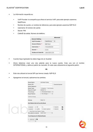 ELASTIX®
CERTIFICATION
	
  
labs
	
  
Lab-8
	
  
	
  
	
  
 La información requerida es:
• VoIP Provider: la compañía que ofrece el servicio VoIP; para este ejemplo usaremos
Net2Phone
• Nombre de cuenta: un nombre de referencia; para este ejemplo usaremos N2P-ELX
• Username: El número de cuenta
• Secret: PIN
• CallerID de salida: Número de teléfono
 Cuando haya ingresado los datos haga clic en Guardar
 Ahora debemos crear una ruta saliente para la nueva cuenta. Cree una con el nombre
INTERNATIONAL y defina el patrón de marcado. En este caso utilizaremos el siguiente patrón:
00.
 Esta ruta utilizará la troncal SIP que hemos creado: N2P-ELX
 Agregamos la troncal y aplicamos los cambios.
94
 