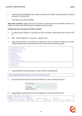 ELASTIX®
CERTIFICATION
	
  
labs
	
  
Lab-8
	
  
	
  
	
  
 Usted puede hacer llamadas desde cualquier extensión de su Elastix. Intente llamando a las oficina
de Elastix: +1-877-ELASTIX,
 Usted debe marcar 0018773527849
Nota sobre la práctica: Usted puede abrir una cuenta con cualquiera de los proveedores incluidos en el
módulo. Se explica sobre Net2Phone por la facilidad para crear la cuenta.
Configuración de un proveedor de VoIP no incluido
 Si usted necesita configurar un proveedor de VoIP no enlistado, usted puede crear una troncal SIP
en:
 PBX → PBX Configuration → Troncales → Add SIP Trunk
 Usted debe consultar a su proveedor la configuración para los detalles de PEER de la sección
"Outgoing settings" de la troncal que desea crear. La información usual es la siguiente:
 Luego añadimos la cadena de registro, la cual en nuestro caso debería ser:
 Es necesario además colocar el número de teléfono en el campo "Outbound Caller ID":
 Luego podemos verificar que la troncal está registrada, en la consola de Aterisk (CLI)
username=myusername
host=voip_provider_IP
username=myuser
secret=mypassword
type=peer
qualify=yes
insecure=very
dtmfmode=rfc2833
disallow=all
context=from-pstn
allow= ulaw&alaw&gsm&ilbc&g726&adpcm&lpc10 / (the codecs supported by the provider)
trustrpid=no
sendrpid=no
canreinvite=no
myusername:mypassword@voip_provider_IP/myusername
elastix*CLI> sip show registry
Host Username Refresh State Reg.Time
Voip_provider_IP:5060 myusername 105 Registered Fri,20 Jan 2012 10:29:43
95
 