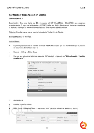 ELASTIX®
CERTIFICATION
	
  
labs
	
  
Lab-9
	
  
	
  
	
  
Tarifación y Reportación en Elastix
Laboratorio 9.1
Descripción: Cree una tarifa de $0.15 usando el SIP ELASTIXA / ELASTIXB que creamos
anteriormente. El valor de la conexión (OFFSET) debe ser $0.01. Realice una llamada a través de
la troncal y verifique la información recolectada en el reporte de facturación.
Objetivo: Familiarizarse con el uso del módulo de Tarifación de Elastix.
Tiempo Máximo: 10 minutos.
Instrucciones:
 El primer paso consiste en habilitar la troncal PBXA / PBXB para que sea monitoreada por el proceso
de facturación. Para hacer eso ir a:
 Reports → Billing → Billing Setup
 Una vez ahí seleccione la troncal requerida (SIP/elastixA) y haga clic en "Billing Capable / Habilitar
para facturar".
 Ahora vaya a:
 Reports → Billing → Rate
 Haga clic en "Create New Rate / Crear nueva tarifa" (Nombre referencial: REMOTELASTIX)
96
 