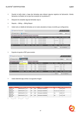 ELASTIX®
CERTIFICATION
	
  
labs
	
  
Lab-9
	
  
	
  
	
  
 Guarde la tarifa (rate) y haga dos llamadas para obtener algunos registros de facturación. Intente
llamando a la Elastix con la que hizo conexión en la práctica 8.1
 Después de completar algunas llamadas vaya a:
 Reports → Billing → Billing Report
 Usted verá un detalle de llamadas con el costo calculado en base a la tarifa que configuramos.
 Exporte el reporte a PDF para revisión.
 Usted obtendrá algo similar a la siguiente imagen:
97
 