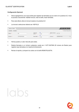 ELASTIX®
CERTIFICATION
	
  
labs
	
  
Lab-9
	
  
	
  
	
  
Configuración Opcional
 Ahora agregaremos una nueva tarifa para registrar las llamadas que se creen en la práctica 8.2. Inicie
el proceso nuevamente: habilitar troncal, crear la tarifa, hacer llamadas.
 Para este efecto utilice la troncal creada en la práctica 8.2
 La troncal a seleccionar debería ser: N2P-ELX
 Hemos puesto un valor más alto para estas.
 Realice llamadas a un número cualquiera, puede ser +1-877-3527849 (El número de Elastix) para
registrar esas llamadas en el reporte de facturación.
 Revise el reporte y compare los costos con la tarifa REMOTELASTIX.
98
 