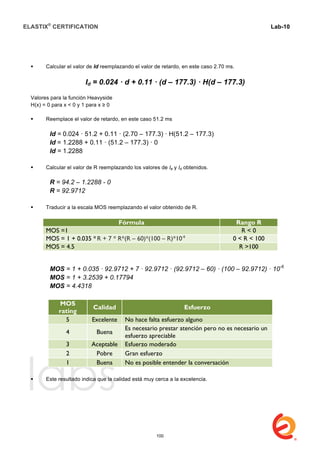 ELASTIX®
CERTIFICATION
	
  
labs
	
  
Lab-10
	
  
	
  
	
  
 Calcular el valor de Id reemplazando el valor de retardo, en este caso 2.70 ms.
Id = 0.024 · d + 0.11 · (d – 177.3) · H(d – 177.3)
Valores para la función Heavyside
H(x) = 0 para x < 0 y 1 para x ≥ 0
 Reemplace el valor de retardo, en este caso 51.2 ms
Id = 0.024 · 51.2 + 0.11 · (2.70 – 177.3) · H(51.2 – 177.3)
Id = 1.2288 + 0.11 · (51.2 – 177.3) · 0
Id = 1.2288
 Calcular el valor de R reemplazando los valores de Ie y Id obtenidos.
R = 94.2 – 1.2288 - 0
R = 92.9712
 Traducir a la escala MOS reemplazando el valor obtenido de R.
Fórmula Rango R
MOS =1 R < 0
MOS = 1 + 0.035 * R + 7 * R*(R – 60)*(100 – R)*10-6
0 < R < 100
MOS = 4.5 R >100
MOS = 1 + 0.035 · 92.9712 + 7 · 92.9712 · (92.9712 – 60) · (100 – 92.9712) · 10-6
MOS = 1 + 3.2539 + 0.17794
MOS = 4.4318
MOS
rating
Calidad Esfuerzo
5 Excelente No hace falta esfuerzo alguno
4 Buena
Es necesario prestar atención pero no es necesario un
esfuerzo apreciable
3 Aceptable Esfuerzo moderado
2 Pobre Gran esfuerzo
1 Buena No es posible entender la conversación
 Este resultado indica que la calidad está muy cerca a la excelencia.
	
  
100
 