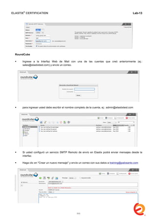 ELASTIX®
CERTIFICATION
	
  
labs
	
  
Lab-13	
  
	
  
	
  
RoundCube
 Ingrese a la Interfaz Web de Mail con una de las cuentas que creó anteriormente (ej.:
sales@elastixtest.com) y envíe un correo.
 para ingresar usted debe escribir el nombre completo de la cuenta, ej.: admin@elastixtest.com
 Si usted configuró un servicio SMTP Remoto de envío en Elastix podrá enviar mensajes desde la
interfaz.
 Haga clic en "Crear un nuevo mensaje" y envíe un correo con sus datos a training@palosanto.com
111
 