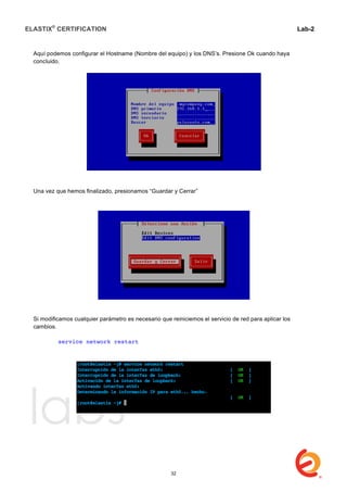 ELASTIX®
CERTIFICATION
	
  
labs
	
  
Lab-2
	
  
Aquí podemos configurar el Hostname (Nombre del equipo) y los DNS’s. Presione Ok cuando haya
concluido.
Una vez que hemos finalizado, presionamos “Guardar y Cerrar”
Si modificamos cualquier parámetro es necesario que reiniciemos el servicio de red para aplicar los
cambios.
service network restart
32
 