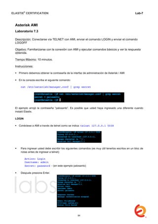 ELASTIX®
CERTIFICATION
	
  
labs
	
  
Lab-7
	
  
	
  
	
  
Asterisk AMI
Laboratorio 7.3
Descripción: Conectarse vía TELNET con AMI, enviar el comando LOGIN y enviar el comando
LOGOFF
Objetivo: Familiarizarse con la conexión con AMI y ejecutar comandos básicos y ver la respuesta
obtenida.
Tiempo Máximo: 10 minutos.
Instrucciones:
 Primero debemos obtener la contraseña de la interfaz de administración de Asterisk / AMI
 En la consola escriba el siguiente comando:
cat /etc/asterisk/manager.conf | grep secret
El ejemplo arrojó la contraseña “palosanto”. Es posible que usted haya ingresado una diferente cuando
instaló Elastix.
LOGIN
 Conéctese a AMI a través de telnet como se indica: telnet 127.0.0.1 5038
 Para ingresar usted debe escribir los siguientes comandos (es muy útil tenerlos escritos en un bloc de
notas antes de ingresar a telnet):
Action: Login
Username: admin
Secret: password - (en este ejemplo palosanto)
 Después presione Enter.
84
 