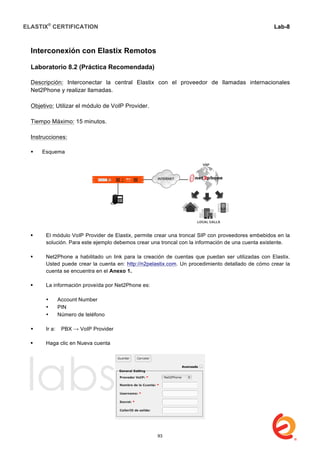 ELASTIX®
CERTIFICATION
	
  
labs
	
  
Lab-8
	
  
	
  
	
  
Interconexión con Elastix Remotos
Laboratorio 8.2 (Práctica Recomendada)
Descripción: Interconectar la central Elastix con el proveedor de llamadas internacionales
Net2Phone y realizar llamadas.
Objetivo: Utilizar el módulo de VoIP Provider.
Tiempo Máximo: 15 minutos.
Instrucciones:
 Esquema
 El módulo VoIP Provider de Elastix, permite crear una troncal SIP con proveedores embebidos en la
solución. Para este ejemplo debemos crear una troncal con la información de una cuenta existente.
 Net2Phone a habilitado un link para la creación de cuentas que puedan ser utilizadas con Elastix.
Usted puede crear la cuenta en: http://n2pelastix.com. Un procedimiento detallado de cómo crear la
cuenta se encuentra en el Anexo 1.
 La información proveída por Net2Phone es:
• Account Number
• PIN
• Número de teléfono
 Ir a: PBX → VoIP Provider
 Haga clic en Nueva cuenta
93
 