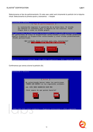 ELASTIX®
CERTIFICATION
	
  
labs
	
  
Lab-1
	
  
	
  
	
  
Seleccionamos el tipo de particionamiento. En este caso usted verá únicamente la partición de la máquina
virtual. Seleccionamos la primera opción y avanzamos. → Aceptar
Confirmamos que vamos a borrar la partición (Si).
12
 