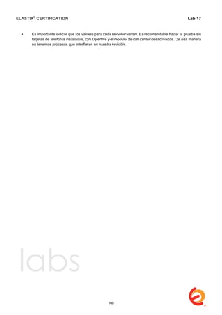 ELASTIX®
CERTIFICATION
	
  
labs
	
  
Lab-17	
  
 Es importante indicar que los valores para cada servidor varían. Es recomendable hacer la prueba sin
tarjetas de telefonía instaladas, con Openfire y el módulo de call center desactivados. De esa manera
no tenemos procesos que interfieran en nuestra revisión.
143
 