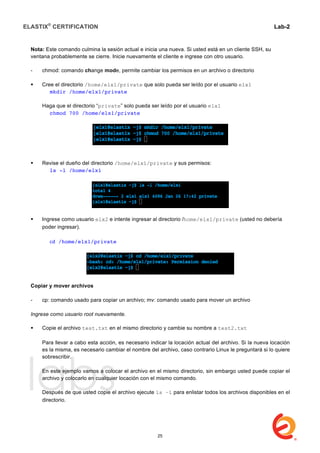 ELASTIX®
CERTIFICATION
	
  
labs
	
  
Lab-2
	
  
Nota: Este comando culmina la sesión actual e inicia una nueva. Si usted está en un cliente SSH, su
ventana probablemente se cierre. Inicie nuevamente el cliente e ingrese con otro usuario.
- chmod: comando change mode, permite cambiar los permisos en un archivo o directorio
 Cree el directorio /home/elx1/private que solo pueda ser leído por el usuario elx1
mkdir /home/elx1/private
Haga que el directorio “private” solo pueda ser leído por el usuario elx1
chmod 700 /home/elx1/private
 Revise el dueño del directorio /home/elx1/private y sus permisos:
ls -l /home/elx1
 Ingrese como usuario elx2 e intente ingresar al directorio /home/elx1/private (usted no debería
poder ingresar).
	
   	
  	
  
	
   cd /home/elx1/private
Copiar y mover archivos
- cp: comando usado para copiar un archivo; mv: comando usado para mover un archivo
Ingrese como usuario root nuevamente.
 Copie el archivo test.txt en el mismo directorio y cambie su nombre a test2.txt
Para llevar a cabo esta acción, es necesario indicar la locación actual del archivo. Si la nueva locación
es la misma, es necesario cambiar el nombre del archivo, caso contrario Linux le preguntará si lo quiere
sobrescribir.
En este ejemplo vamos a colocar el archivo en el mismo directorio, sin embargo usted puede copiar el
archivo y colocarlo en cualquier locación con el mismo comando.
Después de que usted copie el archivo ejecute ls –l para enlistar todos los archivos disponibles en el
directorio.
25
 