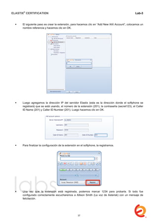 ELASTIX®
CERTIFICATION
	
  
labs
	
  
Lab-3
	
  
	
  
	
  
 El siguiente paso es crear la extensión, para hacemos clic en “Add New IAX Account”, colocamos un
nombre referencia y hacemos clic en OK.
 Luego agregamos la dirección IP del servidor Elastix (esta es la dirección donde el softphone se
registrará) que se está usando, el número de la extensión (201), la contraseña (secret123), el Caller
ID Name (201) y Caller ID Number (201). Luego hacemos clic en OK.
 Para finalizar la configuración de la extensión en el softphone, la registramos.
 Una vez que la extensión está registrada, podemos marcar 1234 para probarla. Si todo fue
configurado correctamente escucharemos a Allison Smith (La voz de Asterisk) con un mensaje de
felicitación.
37
 