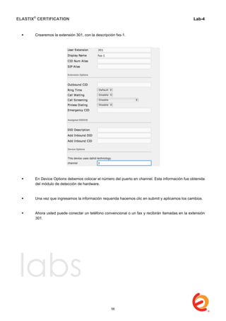 ELASTIX®
CERTIFICATION
	
  
labs
	
  
Lab-4
	
  
	
  
	
  
 Crearemos la extensión 301, con la descripción fxs-1.
 En Device Options debemos colocar el número del puerto en channel. Esta información fue obtenida
del módulo de detección de hardware.
 Una vez que ingresamos la información requerida hacemos clic en submit y aplicamos los cambios.
 Ahora usted puede conectar un teléfono convencional o un fax y recibirán llamadas en la extensión
301.
56
 