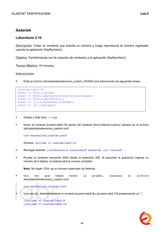 ELASTIX®
CERTIFICATION
	
  
labs
	
  
Lab-5	
  
	
  
	
  
Asterisk
Laboratorio 5.10
Descripción: Crear un contexto que solicite un número y luego reproduzca el número ingresado
usando la aplicación SayNumber().
Objetivo: Familiarizarse con la creación de contextos y la aplicación SayNumber().
Tiempo Máximo: 15 minutos.
Instrucciones:
 Edite el archivo /etc/asterisk/extensions_custom_XXXXX.conf adicionando las siguientes líneas	
  	
  
 Grabar y Salir (Esc → :wq)
 Incluir el contexto [custom-lab5-10] dentro del contexto [from-internal-custom] ubicado en el archivo
/etc/asterisk/extensions_custom.conf
vim extensions_custom.conf
Sintaxis: include => custom-lab5-10
 Recargar asterisk: [root@elastix asterisk]# asterisk -rx “reload”
	
  
 Pruebe el contexto marcando 4004 desde la extensión 200. Al escuchar la grabación ingrese un
número de 4 dígitos, el sistema dirá el número completo.
Nota: No digite 1234, es un número reservado de Asterisk.
 Una vez que hemos hecho la prueba, ingresar al archivo
/etc/asterisk/extensions_custom.conf
vim extensions_custom.conf
 Una vez ahí, deshabilitaremos el contexto [custom-lab5-9] y [custom-lab5-10] anteponiendo un “;”
;include => custom-lab5-9
;include => custom-lab5-10
[custom-lab5-10]
exten => 4004,1,Answer
exten => 4004,n,Background(custom/enternumber)
exten => 4004,n,WaitExten(,)
exten => _X.,n,SayNumber(${EXTEN})
exten => _X.,n,Hangup()
69
 