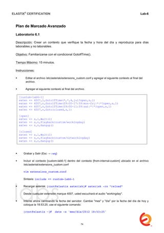 ELASTIX®
CERTIFICATION
	
  
labs
	
  
Lab-6
	
  
	
  
	
  
Plan de Marcado Avanzado
Laboratorio 6.1
Descripción: Crear un contexto que verifique la fecha y hora del día y reproduzca para días
laborables y no laborables.
Objetivo: Familiarizarse con el condicional GotoIfTime().
Tiempo Máximo: 15 minutos.
Instrucciones:
 Editar el archivo /etc/asterisk/extensions_custom.conf y agregar el siguiente contexto al final del
archivo.
 Agregar el siguiente contexto al final del archivo.
 Grabar y Salir (Esc → :wq)
 Incluir el contexto [custom-lab6-1] dentro del contexto [from-internal-custom] ubicado en el archivo
/etc/asterisk/extensions_custom.conf
vim extensions_custom.conf
Sintaxis: include => custom-lab6-1
 Recargar asterisk: [root@elastix asterisk]# asterisk -rx “reload”
Desde cualquier extensión marque 4007, usted escuchará el audio "workingday".
 Intente ahora cambiando la fecha del servidor. Cambie "mes" y "día" por la fecha del día de hoy y
coloque la 18:53:25, use el siguiente comando:
[root@elastix ~]# date -s 'mes/día/2012 18:53:25'
[custom-lab6-1]
exten => 4007,1,GotoIfTime(*,*,4,jul?open,s,1)
exten => 4007,n,GotoIfTime(09:00-17:59|mon-fri|*|*?open,s,1)
exten => 4007,n,GotoIfTime(09:00-11:59|sat|*|*?open,s,1)
exten => 4007,n,Goto(closed,s,1)
[open]
exten => s,1,Wait(1)
exten => s,n,Playback(custom/workingday)
exten => s,n,Hangup()
[closed]
exten => s,1,Wait(1)
exten => s,n,Playback(custom/notworkingday)
exten => s,n,Hangup()
74
 