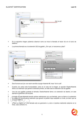 ELASTIX®
CERTIFICATION
	
  
labs
	
  
Lab-15
	
  
 En la siguiente imagen podemos observar como se inicia la llamada al hacer clic en el ícono de
teléfono.
 La primera llamada es a la extensión 202 de ggalilei. ¿Por qué, si marcamos a jdoe?
 Esto funciona así por una razón sencilla el plugin Asterisk-IM, hace “clic to call”.
 Cuando uno activa esta funcionalidad, como en el caso de la imagen, el servidor Elastix/Asterisk
llama a la extensión que generó la llamada primero, en este caso la extensión 202 de ggalilei.
 Una vez que ggalilei contesta la llamada, Elastix/Asterisk llama a la extensión de destino, en este
ejemplo la extensión 200 de jdoe.
 La razón es que Asterisk conecta ambas extensiones con una llamada, pero no llama a la extensión
de destino a menos que la extensión que generó el pedido haya aceptado un invite, es decir que se
ponga al teléfono.
 ¿Tiene su lógica no? Una llamada solo se generará si y solo si nosotros realmente estamos en la
línea, caso contrario no.
Clic	
  to	
  call	
  
11
 