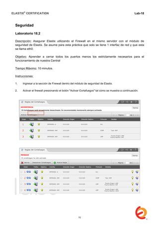 ELASTIX®
CERTIFICATION
	
  
labs
	
  
Lab-18	
  
Seguridad
Laboratorio 18.2
Descripción: Asegurar Elastix utilizando el Firewall en el mismo servidor con el módulo de
seguridad de Elastix. Se asume para esta práctica que solo se tiene 1 interfaz de red y que esta
se llama eth0.
Objetivo: Aprender a cerrar todos los puertos menos los estrictamente necesarios para el
funcionamiento de nuestra Central
Tiempo Máximo: 10 minutos.
Instrucciones:
1. Ingresar a la sección de Firewall dentro del módulo de seguridad de Elastix.
2. Activar el firewall presionando el botón "Activar Cortafuegos" tal como se muestra a continuación.
15
 