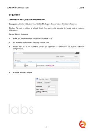 ELASTIX®
CERTIFICATION
	
  
labs
	
  
Lab-18	
  
Seguridad
Laboratorio 18.4 (Práctica recomendada)
Descripción: Utilizar el módulo de Seguridad de Elastix para detectar claves débiles en el sistema.
Objetivo: Aprender a utilizar la utilidad Weak Keys para evitar ataques de fuerza bruta a nuestras
extensiones.
Tiempo Máximo: 5 minutos.
1. Crear una nueva extensión SIP con la contraseña "1234"
2. En la interfaz de Elastix ir a: Security → Weak Keys
3. Hacer click en el link "Cambiar Clave" que aparecerá a continuación de nuestra extensión
comprometida.
4. Cambiar la clave y guardar
	
  
18
 
