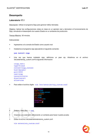 ELASTIX®
CERTIFICATION
	
  
labs
	
  
Lab-17	
  
Desempeño
Laboratorio 17.1
Descripción: Utilizar el programa Sipp para generar tráfico llamadas.
Objetivo: Aplicar las configuraciones vistas en clase en un ejemplo real y demostrar el funcionamiento de
Sipp, simulando el desempeño de nuestro Elastix en un ambiente de producción.
Tiempo Máximo: 30 minutos.
Instrucciones:
 Ingresamos a la consola de Elastix como usuario root
 Instalamos el programa sipp ejecutando el siguiente comando:
yum install sipp
 Una vez que hemos instalado sipp, definimos un peer sip. Añadimos en el archivo
/etc/asterisk/sip_custom.conf la siguiente información:
[sipp_test]
type=friend
context=sipp_context
host=dynamic
port=6000
user=sipp
canreinvite=no
disallow=all
allow=ulaw
 Para editar el archivo digite: vim /etc/asterisk/sip_custom.conf
 Grabar y Salir (Esc → :wq)
 Creamos una extensión adicionando un contexto para hacer nuestra prueba
 Editar el archivo /etc/asterisk/extensions_custom.conf.
vim extensions_custom.conf
19
 