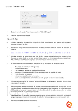 ELASTIX®
CERTIFICATION
	
  
labs
	
  
Lab-17	
  
 Seleccionamos la opción “Yes” y hacemos clic en “Submit Changes”.
 Después aplicamos los cambios.
Ejecutando Sipp
 Una vez que hemos completado la configuración inicial estamos listos para ejecutar sipp y generar
llamadas a nuestro servidor.
 Ejecutamos el siguiente comando en donde el último parámetro indica el número de llamadas a
generar:
sipp -sn uac -d 2000000 -s 2222 -i 127.0.0.1 -p 6000 ip.elastix –r 10 -l 10
 En este comando se debe incluir la IP del servidor Elastix (ip.elastix) cuando la generación de
llamadas se realiza desde un servidor remoto. Si la prueba es en el mismo servidor debemos colocar:
127.0.0.1. Para este laboratorio la prueba la realizaremos en el mismo servidor.
 El listado siguiente corresponde a una descripción de los parámetros del comando anterior
− d: duración de llamada (en milisegundos)
− s: extensión a marcar
− i: IP que ejecuta la orden de simulación de llamadas
− p: puerto e IP del servidor Elastix donde se quieren hacer las pruebas de stress
− r: rate, llamadas por segundo
− l: limite máximo de llamadas concurrentes
− users: usuarios (llamadas) concurrentes (en este ejemplo no usamos esta variación)
 Como podemos observar el comando tiene configuradas 10 llamadas por segundo con un límite
máximo de 10 llamadas.
 Es recomendable realizar inicialmente las pruebas con un valor bajo de llamadas por segundo, ya que
no conocemos la capacidad de nuestro servidor. Realizaremos una prueba con un limite máximo de
10 llamadas concurrentes y luego una con un límite máximo de 80 llamadas concurrentes; en ambos
casos con un rate de 10 llamadas por segundo.
 Para esta prueba es necesario que iniciemos sesión en la consola de Elastix, desde tres consolas (el
programa putty permite esta funcionalidad). En todas las ventanas ingresaremos como usuario root.
 En cada consola ejecutaremos un comando:
21
 