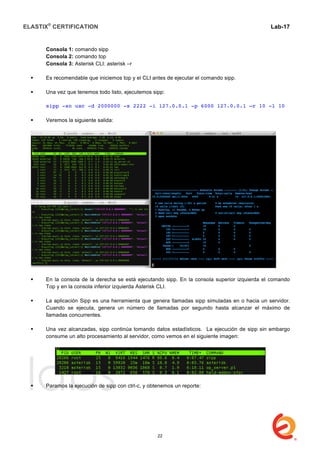 ELASTIX®
CERTIFICATION
	
  
labs
	
  
Lab-17	
  
Consola 1: comando sipp
Consola 2: comando top
Consola 3: Asterisk CLI: asterisk –r
 Es recomendable que iniciemos top y el CLI antes de ejecutar el comando sipp.
 Una vez que tenemos todo listo, ejecutemos sipp:
sipp -sn uac -d 2000000 -s 2222 -i 127.0.0.1 -p 6000 127.0.0.1 –r 10 -l 10
 Veremos la siguiente salida:
 En la consola de la derecha se está ejecutando sipp. En la consola superior izquierda el comando
Top y en la consola inferior izquierda Asterisk CLI.
 La aplicación Sipp es una herramienta que genera llamadas sipp simuladas en o hacia un servidor.
Cuando se ejecuta, genera un número de llamadas por segundo hasta alcanzar el máximo de
llamadas concurrentes.
 Una vez alcanzadas, sipp continúa tomando datos estadísticos. La ejecución de sipp sin embargo
consume un alto procesamiento al servidor, como vemos en el siguiente imagen:
 Paramos la ejecución de sipp con ctrl-c, y obtenemos un reporte:
22
 