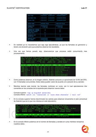 ELASTIX®
CERTIFICATION
	
  
labs
	
  
Lab-17	
  
 En realidad ya no necesitamos que sipp siga ejecutándose, ya que las llamadas se generaron y
tienen una duración para que podamos observar los resultados.
 Una vez que hemos parado sipp, observaremos que procesos están consumiendo mas
procesamiento.
 Como podemos observar, en la imagen anterior, Asterisk consume un aproximado de 12.9% del CPU,
con 10 llamadas concurrentes. Estos datos pueden variar de acuerdo a la variación de su servidor.
 Mientras leemos este tutorial, las llamadas continúan en curso, por lo cual ejecutaremos dos
comandos en las consolas de la izquierda para observar nuevos datos:
Consola superior: top -p $(pidof asterisk)
Consola inferior: watch -n1 "rasterisk -x 'core show channels' | tail -n4"
 En la consola superior hemos discriminado los valores para observar únicamente el valor porcentual
de Asterisk (que es lo que nos interesa en este laboratorio).
 En la consola inferior podemos ver el número de llamadas y canales en curso mientras revisamos
nuestros datos.
23
 