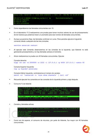 ELASTIX®
CERTIFICATION
	
  
labs
	
  
Lab-17	
  
 Como esperábamos las llamadas concurrentes son 10.
 En el laboratorio 17.2 realizaremos una prueba para tomar muchos valores de uso de procesamiento
de tal manera que podamos hacer un promedio para ese número de llamadas concurrentes.
 Aunque ya paramos Sipp, las llamadas continúan en curso. Para pararlas ejecute el siguiente
comando desde cualquiera de las tres consolas:
service asterisk restart
 Al ejecutar este comando observaremos en las consolas de la izquierda, que Asterisk no está
generando procesamiento y no hay llamadas activas al momento.
 Ahora realizaremos la prueba con 40 llamadas concurrentes. Ejecute:
Consola derecha:
sipp -sn uac -d 2000000 -s 2222 -i 127.0.0.1 -p 6000 127.0.0.1 -users 40
Consola Superior Izquierda:
top -p $(pidof asterisk)
Consola Inferior Izquierda, controlaremos el número de canales:
watch -n1 "rasterisk -x 'core show channels' | tail -n4"
 Recuerde ejecutar los comandos en las consolas de la izquierda primero y sipp después.
 Consumo % de Asterisk
 Canales y llamadas activas
 Como era de esperar, el consumo de recursos, por parte de Asterisk, fue mayor con 40 llamadas
concurrentes.
24
 