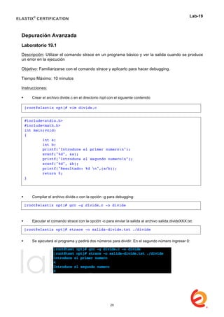 ELASTIX®
CERTIFICATION
	
  
labs
	
  
Lab-19	
  
	
  
Depuración Avanzada
Laboratorio 19.1
Descripción: Utilizar el comando strace en un programa básico y ver la salida cuando se produce
un error en la ejecución
Objetivo: Familiarizarse con el comando strace y aplicarlo para hacer debugging.
Tiempo Máximo: 10 minutos
Instrucciones:
 Crear el archivo divide.c en el directorio /opt con el siguiente contenido
 Compilar el archivo divide.c con la opción -g para debugging:
 Ejecutar el comando strace con la opción -o para enviar la salida al archivo salida.divideXXX.txt:
 Se ejecutará el programa y pedirá dos números para dividir. En el segundo número ingresar 0:
[root@elastix opt]# vim divide.c
#include<stdio.h>
#include<math.h>
int main(void)
{
int a;
int b;
printf("Introduce el primer numeron");
scanf("%d", &a);
printf("Introduce el segundo numeron");
scanf("%d", &b);
printf("Resultado: %d n",(a/b));
return 0;
}
[root@elastix opt]# gcc -g divide.c -o divide
[root@elastix opt]# strace -o salida-divide.txt ./divide
29
 