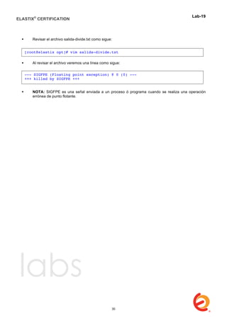 ELASTIX®
CERTIFICATION
	
  
labs
	
  
Lab-19	
  
	
  
 Revisar el archivo salida-divide.txt como sigue:
 Al revisar el archivo veremos una línea como sigue:
 NOTA: SIGFPE es una señal enviada a un proceso ó programa cuando se realiza una operación
errónea de punto flotante.
[root@elastix opt]# vim salida-divide.txt
--- SIGFPE (Floating point exception) @ 0 (0) ---
+++ killed by SIGFPE +++
30
 