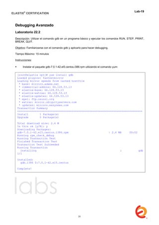 ELASTIX®
CERTIFICATION
	
  
labs
	
  
Lab-19	
  
	
  
Debugging Avanzado
Laboratorio 22.2
Descripción: Utilizar el comando gdb en un programa básico y ejecutar los comandos RUN, STEP, PRINT,
BREAK, QUIT.
Objetivo: Familiarizarse con el comando gdb y aplicarlo para hacer debugging.
Tiempo Máximo: 15 minutos
Instrucciones:
 Instalar el paquete gdb-7.0.1-42.el5.centos.i386.rpm utilizando el comando yum:
[root@elastix opt]# yum install gdb
Loaded plugins: fastestmirror
Loading mirror speeds from cached hostfile
* base: mirrors.adams.net
* commercial-addons: 66.128.53.13
* elastix-base: 66.128.53.13
* elastix-extras: 66.128.53.13
* elastix-updates: 66.128.53.13
* epel: ftp.osuosl.org
* extras: mirror.ubiquityservers.com
* updates: mirrors.easynews.com
Transaction Summary
==============================================================================
Install 1 Package(s)
Upgrade 0 Package(s)
Total download size: 2.4 M
Is this ok [y/N]: y
Downloading Packages:
gdb-7.0.1-42.el5.centos.i386.rpm | 2.4 MB 00:02
Running rpm_check_debug
Running Transaction Test
Finished Transaction Test
Transaction Test Succeeded
Running Transaction
Installing : gdb
1/1
Installed:
gdb.i386 0:7.0.1-42.el5.centos
Complete!
31
 