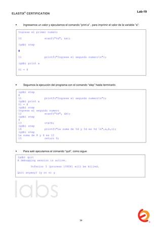 ELASTIX®
CERTIFICATION
	
  
labs
	
  
Lab-19	
  
	
  
 Ingresamos un valor y ejecutamos el comando “print a” , para imprimir el valor de la variable “a”:
 Seguimos la ejecución del programa con el comando “step” hasta terminarlo:
 Para salir ejecutamos el comando “quit”, como sigue:
	
  
Ingrese el primer numero
10 scanf("%d", &a);
(gdb) step
8
11 printf("Ingrese el segundo numeron");
(gdb) print a
$1 = 8
(gdb)	
  
(gdb) step
8
11 printf("Ingrese el segundo numeron");
(gdb) print a
$1 = 8
(gdb) step
Ingrese el segundo numero
12 scanf("%d", &b);
(gdb) step
4
13 c=a+b;
(gdb) step
14 printf("La suma de %d y %d es %d n",a,b,c);
(gdb) step
La suma de 8 y 4 es 12
15 return 0;
(gdb) quit
A debugging session is active.
Inferior 3 [process 13906] will be killed.
Quit anyway? (y or n) y
34
 