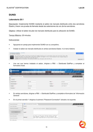 ELASTIX®
CERTIFICATION
	
  
labs
	
  
Lab-20	
  
	
  
DUNDi
Laboratorio 20.1
Descripción: Implementar DUNDi mediante el addon de marcado distribuido entre dos servidores
Elastix y hacer una prueba de llamada desde las extensiones de uno de los servidores.
Objetivo: Utilizar el addon de plan de marcado distribuido para la utilización de DUNDi.
Tiempo Máximo: 20 minutos.
Instrucciones:
 Agruparse en pareja para implementar DUNDI con su compañero.
 Instalar el addon de marcado distribuido en ambos servidores Elastix. Ir al menú Addons
 Una vez que hemos instalado el addon, dirigirse a PBX → Distributed DialPlan y completar el
formulario inicial.
 En ambos servidores, dirigirse a PBX → Distributed DialPlan y completar el formulario de “Información
General”.
 En el primer servidor 1 dirigirse al submenú "Password Connection" ubicado a la izquerda.
35
 