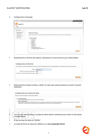 ELASTIX®
CERTIFICATION
	
  
labs
	
  
Lab-15
	
  
 Configuramos el lenguaje
 Especificamos el dominio del sistema, coloquemos el mismo dominio que nuestra Elastix.
 Seleccionamos la base de datos a utilizar. En este caso seleccionaremos la opción Conexión
Estándard
 Una vez que seleccionamos una base de datos externa, tendremos que indicar la información
correspondiente.
 El tipo de base de datos es “MySQL”.
 La clase de Driver se coloca por defecto y es: com.mysql.jdbc.Driver
3
 