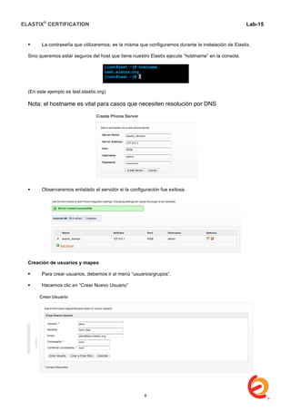 ELASTIX®
CERTIFICATION
	
  
labs
	
  
Lab-15
	
  
 La contraseña que utilizaremos, es la misma que configuramos durante la instalación de Elastix.
Sino queremos estar seguros del host que tiene nuestro Elastix ejecute “hostname” en la consola.
(En este ejemplo es test.elastix.org)
Nota: el hostname es vital para casos que necesiten resolución por DNS
 Observaremos enlistado el servidor si la configuración fue exitosa.
Creación de usuarios y mapeo
 Para crear usuarios, debemos ir al menú “usuarios/grupos”.
 Hacemos clic en “Crear Nuevo Usuario”
8
 