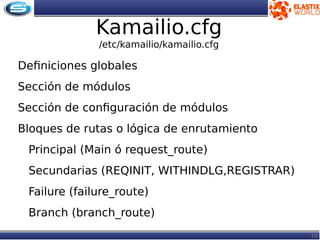 16
Kamailio.cfg
/etc/kamailio/kamailio.cfg
Definiciones globales
Sección de módulos
Sección de configuración de módulos
Bloques de rutas o lógica de enrutamiento
Principal (Main ó request_route)
Secundarias (REQINIT, WITHINDLG,REGISTRAR)
Failure (failure_route)
Branch (branch_route)
 