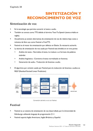 Capítulo 20
Elastix Upgrade
PaloSanto Solutions 2012 – © Todos los derechos reservados
	
  
SINTETIZACIÓN Y
RECONOCIMIENTO DE VOZ
Sintetización de voz
 Es la tecnología que permite convertir el texto a audio.
 También se conoce como TTS debido al término Text-To-Speech (texto-a-habla en
inglés).
 Actualmente ya existen alternativas de sintetización de voz de relativo bajo costo e
inclusive de libre uso como Festival o FreeTTS.
 Festival es el motor de sintetización por defecto en Elastix. Es necesario activarlo.
 La técnica de sintetización de voz usada por Festival está dividida en en tres partes:
• Análisis de texto.- Normaliza el texto, lo traduce a un formato de palabras
estándar.
• Análisis lingüístico.- Convierte el texto normalizado en fonemas.
• Generación de audio.- Traducción de fonemas a audio.
 El algoritmo por omisión usado por Festival para la traducción de fonemas a audios es
RELP (Residual Excited Linear Prediction)
Festival
 Festival es un sistema de sintetización de voz desarrollado por la Universidad de
Edimburgo utilizando lenguaje de programación C++
 Festival soporta Inglés Americano, Inglés Británico y Español.
122
 