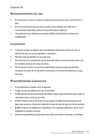 Capítulo 20
Elastix Upgrade
PaloSanto Solutions 2012 – © Todos los derechos reservados
	
  
Reconocimiento de voz
 Es el proceso en el que un sistema computacional reconoce lo que un ser humano le
dice.
 El término reconocimiento de voz es muchas veces utilizado para referirse al
reconocimiento del habla, como en el caso del sistema telefónico.
 Una aplicación muy utilizada para sistemas telefónicos IP basados en Asterisk es
LUMENVOX.
Lumenvox
 Lumenvox aunque usa algunos de los fundamentos del reconocimiento de voz, es
diferente ya que no trata de identificar a individuos.
 Más bien trata de identificar lo que éste dice.
 Para esto hace una comparación de las ondas del audio de una persona que llama, con
los modelos acústicos de su base de datos.
 De ahí que sea común encontrarlo en aplicaciones donde una persona que llama
completa una orden de voz; Ej: decir la extensión o el nombre de la persona a la que
llamamos.
Procedimiento Lumenvox
 El procedimiento completo sería el siguiente:
 Cargar una lista de palabras para ser reconocidas.
 El SRH (Sistema de Reconocimiento del Habla) carga el audio del altavoz. Este audio se
representa como una forma de onda.
 El SRH compara la forma de onda con sus propios modelos acústicos (Las bases de
datos que contienen información sobre las formas de onda de cada uno de los sonidos)
 El SRH comparan las palabras en la gramática a los resultados obtenidos a partir de su
búsqueda de modelos acústicos.
 Determina qué palabras en la gramática de audio concuerdan y devuelve un resultado.
124
 